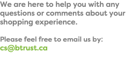 We are here to help you with any questions or comments about your shopping experience. Please feel free to email us by: cs@btrust.ca
