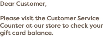 Dear Customer, Please visit the Customer Service Counter at our store to check your gift card balance.